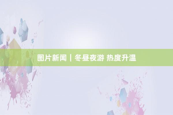 图片新闻｜冬昼夜游 热度升温